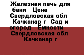 Железная печь для бани › Цена ­ 7 000 - Свердловская обл., Качканар г. Сад и огород » Ёмкости   . Свердловская обл.,Качканар г.